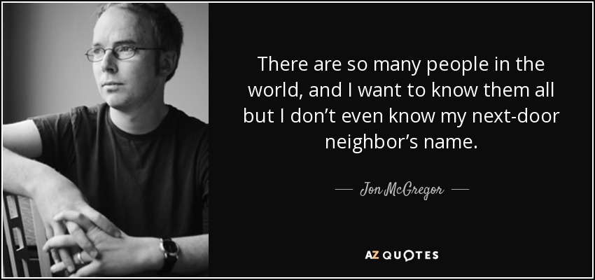 There are so many people in the world, and I want to know them all but I don’t even know my next-door neighbor’s name. - Jon McGregor