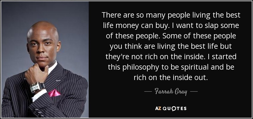 There are so many people living the best life money can buy. I want to slap some of these people. Some of these people you think are living the best life but they're not rich on the inside. I started this philosophy to be spiritual and be rich on the inside out. - Farrah Gray