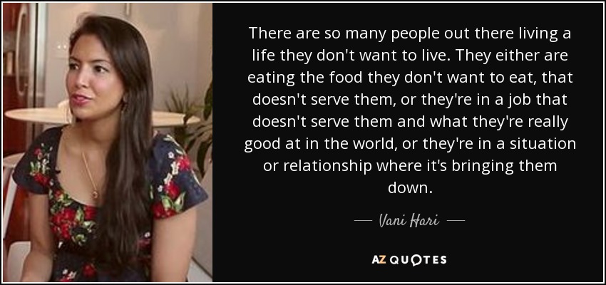 There are so many people out there living a life they don't want to live. They either are eating the food they don't want to eat, that doesn't serve them, or they're in a job that doesn't serve them and what they're really good at in the world, or they're in a situation or relationship where it's bringing them down. - Vani Hari