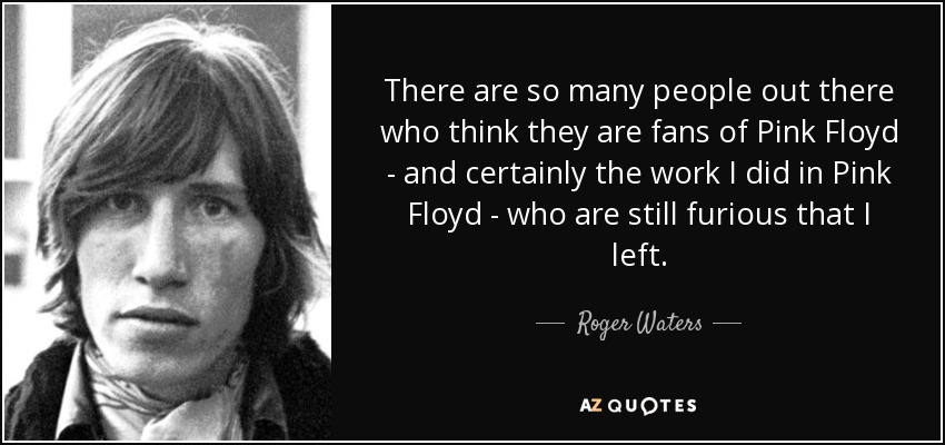 There are so many people out there who think they are fans of Pink Floyd - and certainly the work I did in Pink Floyd - who are still furious that I left. - Roger Waters