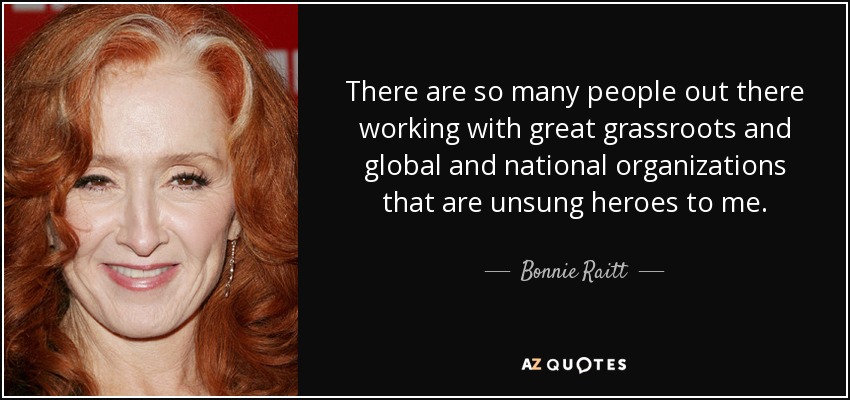 There are so many people out there working with great grassroots and global and national organizations that are unsung heroes to me. - Bonnie Raitt