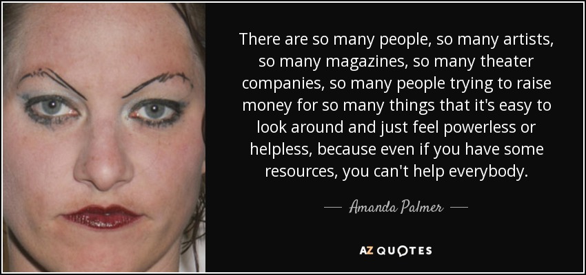 There are so many people, so many artists, so many magazines, so many theater companies, so many people trying to raise money for so many things that it's easy to look around and just feel powerless or helpless, because even if you have some resources, you can't help everybody. - Amanda Palmer