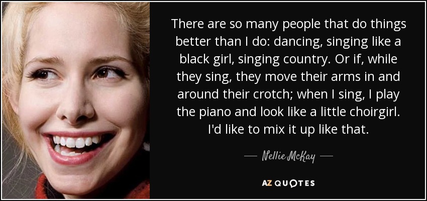 There are so many people that do things better than I do: dancing, singing like a black girl, singing country. Or if, while they sing, they move their arms in and around their crotch; when I sing, I play the piano and look like a little choirgirl. I'd like to mix it up like that. - Nellie McKay