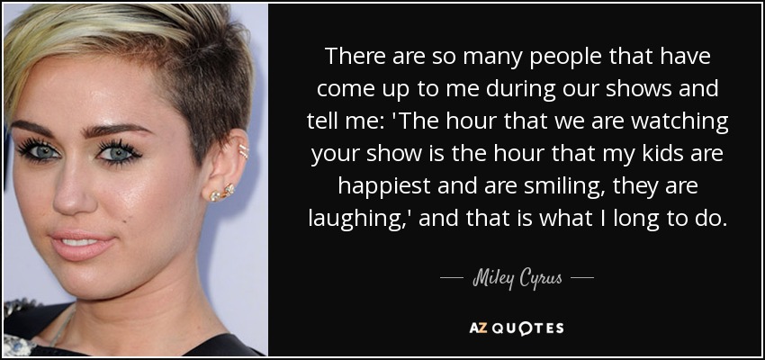 There are so many people that have come up to me during our shows and tell me: 'The hour that we are watching your show is the hour that my kids are happiest and are smiling, they are laughing,' and that is what I long to do. - Miley Cyrus