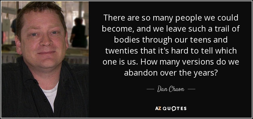 There are so many people we could become, and we leave such a trail of bodies through our teens and twenties that it's hard to tell which one is us. How many versions do we abandon over the years? - Dan Chaon