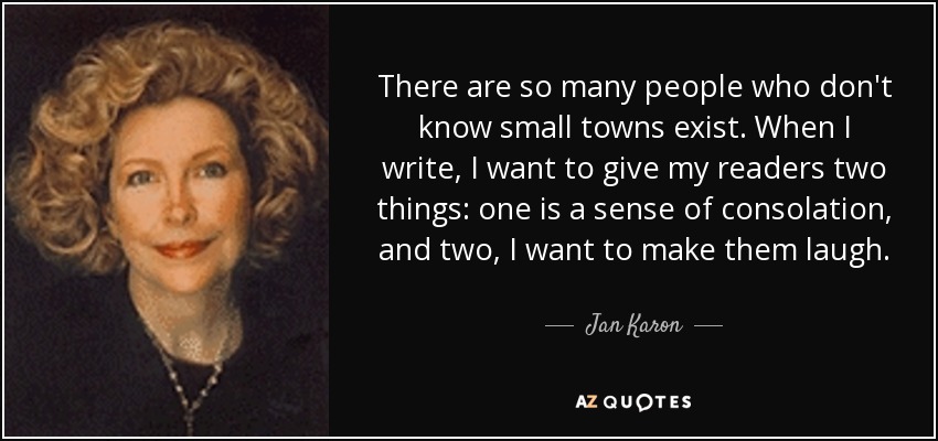 There are so many people who don't know small towns exist. When I write, I want to give my readers two things: one is a sense of consolation, and two, I want to make them laugh. - Jan Karon