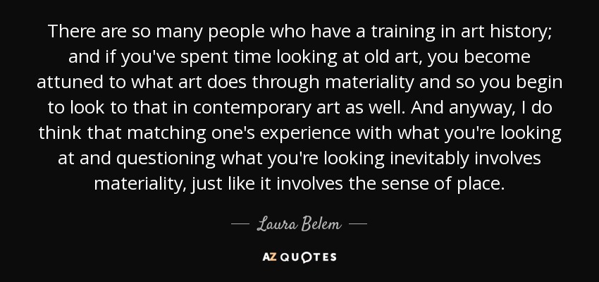 There are so many people who have a training in art history; and if you've spent time looking at old art, you become attuned to what art does through materiality and so you begin to look to that in contemporary art as well. And anyway, I do think that matching one's experience with what you're looking at and questioning what you're looking inevitably involves materiality, just like it involves the sense of place. - Laura Belem