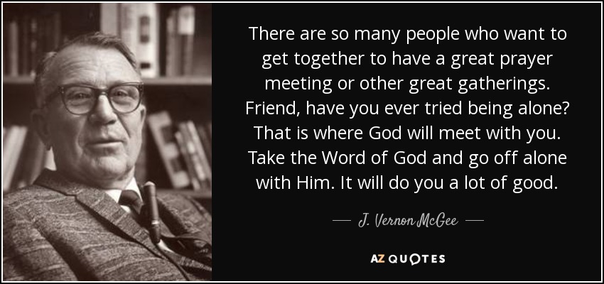 There are so many people who want to get together to have a great prayer meeting or other great gatherings. Friend, have you ever tried being alone? That is where God will meet with you. Take the Word of God and go off alone with Him. It will do you a lot of good. - J. Vernon McGee