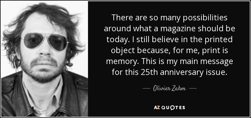 There are so many possibilities around what a magazine should be today. I still believe in the printed object because, for me, print is memory. This is my main message for this 25th anniversary issue. - Olivier Zahm