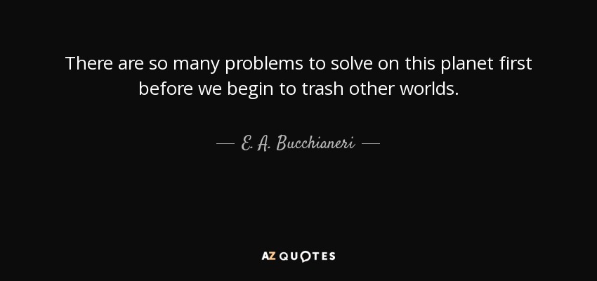 There are so many problems to solve on this planet first before we begin to trash other worlds. - E. A. Bucchianeri