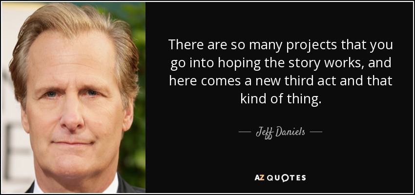 There are so many projects that you go into hoping the story works, and here comes a new third act and that kind of thing. - Jeff Daniels