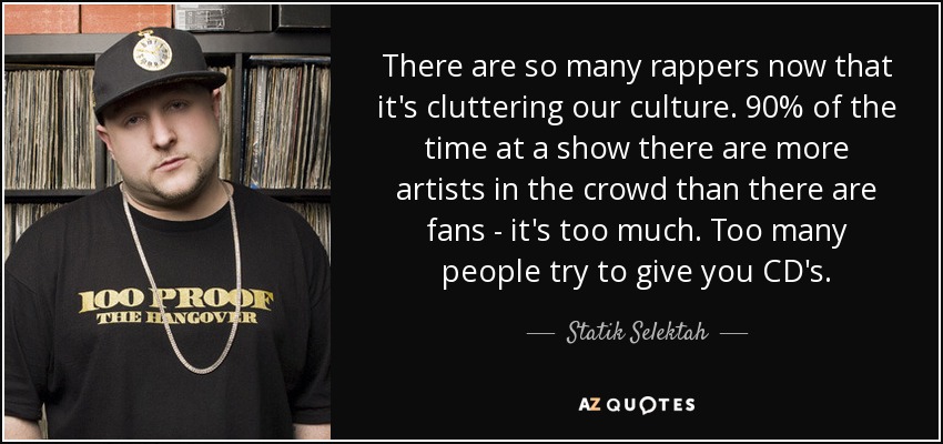 There are so many rappers now that it's cluttering our culture. 90% of the time at a show there are more artists in the crowd than there are fans - it's too much. Too many people try to give you CD's. - Statik Selektah