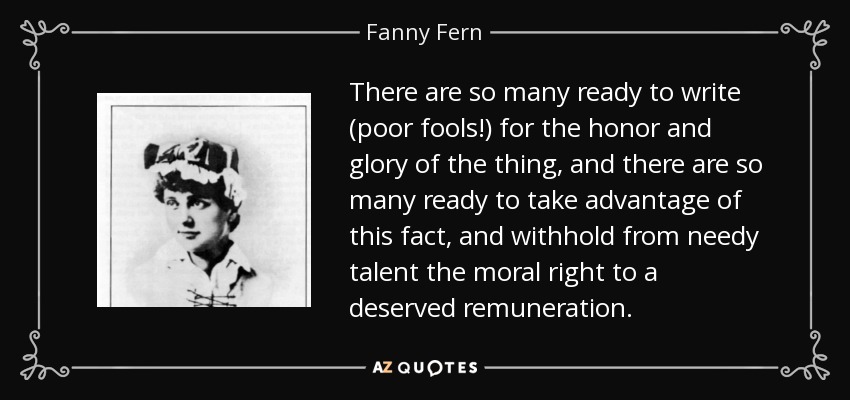 There are so many ready to write (poor fools!) for the honor and glory of the thing, and there are so many ready to take advantage of this fact, and withhold from needy talent the moral right to a deserved remuneration. - Fanny Fern