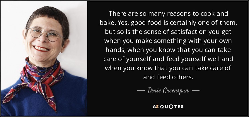 There are so many reasons to cook and bake. Yes, good food is certainly one of them, but so is the sense of satisfaction you get when you make something with your own hands, when you know that you can take care of yourself and feed yourself well and when you know that you can take care of and feed others. - Dorie Greenspan
