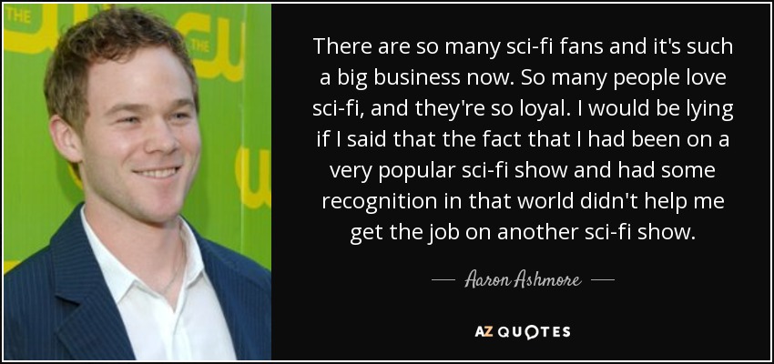 There are so many sci-fi fans and it's such a big business now. So many people love sci-fi, and they're so loyal. I would be lying if I said that the fact that I had been on a very popular sci-fi show and had some recognition in that world didn't help me get the job on another sci-fi show. - Aaron Ashmore
