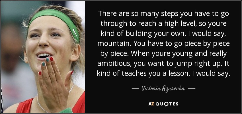 There are so many steps you have to go through to reach a high level, so youre kind of building your own, I would say, mountain. You have to go piece by piece by piece. When youre young and really ambitious, you want to jump right up. It kind of teaches you a lesson, I would say. - Victoria Azarenka