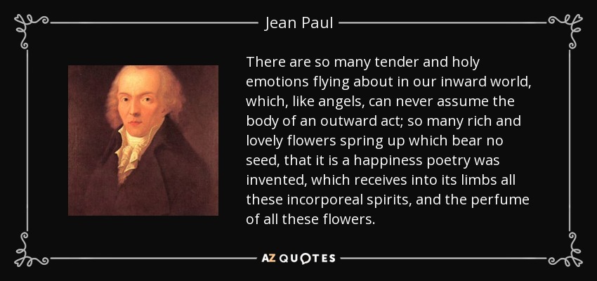 There are so many tender and holy emotions flying about in our inward world, which, like angels, can never assume the body of an outward act; so many rich and lovely flowers spring up which bear no seed, that it is a happiness poetry was invented, which receives into its limbs all these incorporeal spirits, and the perfume of all these flowers. - Jean Paul