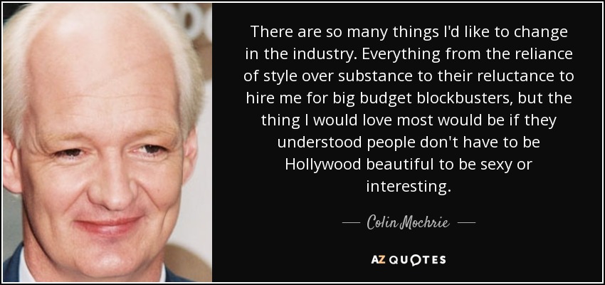 There are so many things I'd like to change in the industry. Everything from the reliance of style over substance to their reluctance to hire me for big budget blockbusters, but the thing I would love most would be if they understood people don't have to be Hollywood beautiful to be sexy or interesting. - Colin Mochrie