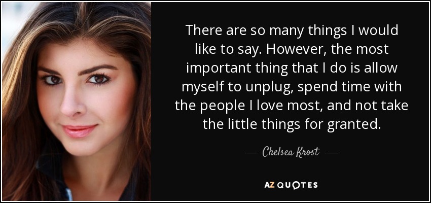 There are so many things I would like to say. However, the most important thing that I do is allow myself to unplug, spend time with the people I love most, and not take the little things for granted. - Chelsea Krost