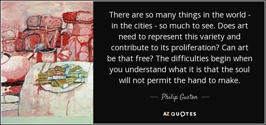 There are so many things in the world - in the cities - so much to see. Does art need to represent this variety and contribute to its proliferation? Can art be that free? The difficulties begin when you understand what it is that the soul will not permit the hand to make. - Philip Guston