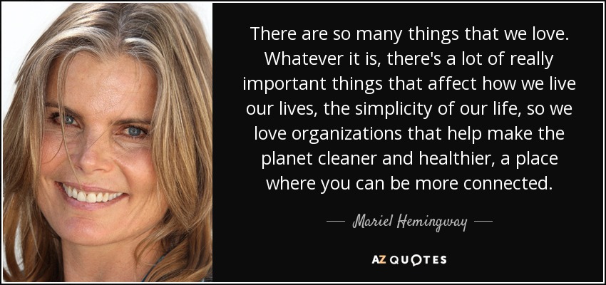 There are so many things that we love. Whatever it is, there's a lot of really important things that affect how we live our lives, the simplicity of our life, so we love organizations that help make the planet cleaner and healthier, a place where you can be more connected. - Mariel Hemingway