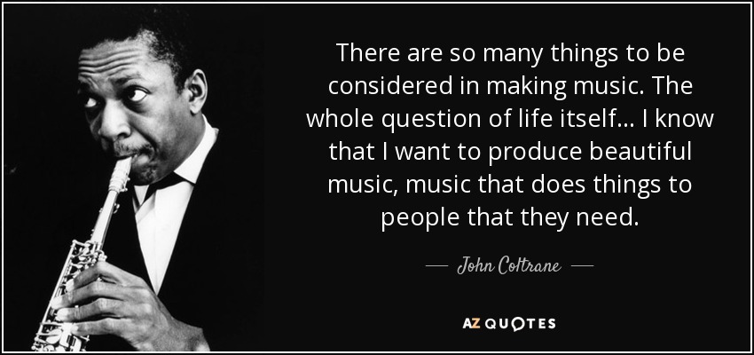 There are so many things to be considered in making music. The whole question of life itself... I know that I want to produce beautiful music, music that does things to people that they need. - John Coltrane