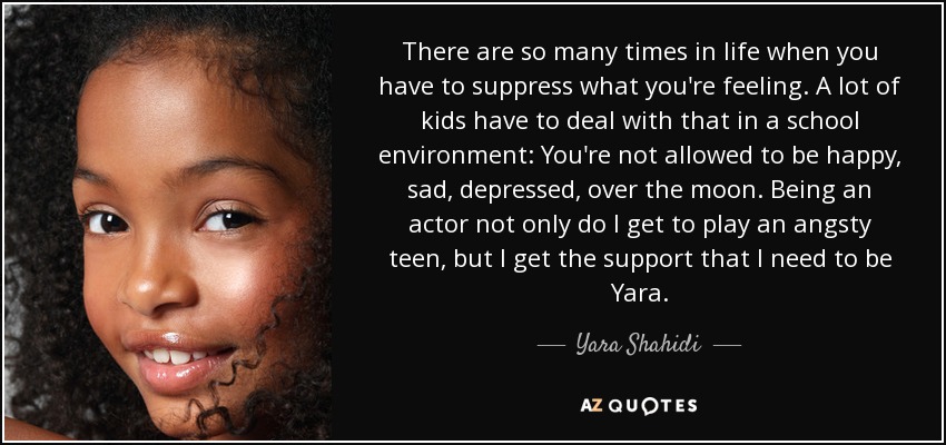 There are so many times in life when you have to suppress what you're feeling. A lot of kids have to deal with that in a school environment: You're not allowed to be happy, sad, depressed, over the moon. Being an actor not only do I get to play an angsty teen, but I get the support that I need to be Yara. - Yara Shahidi