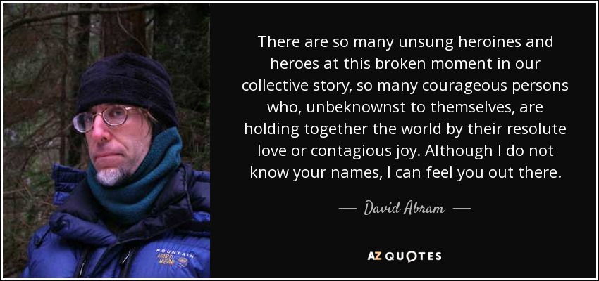 There are so many unsung heroines and heroes at this broken moment in our collective story, so many courageous persons who, unbeknownst to themselves, are holding together the world by their resolute love or contagious joy. Although I do not know your names, I can feel you out there. - David Abram