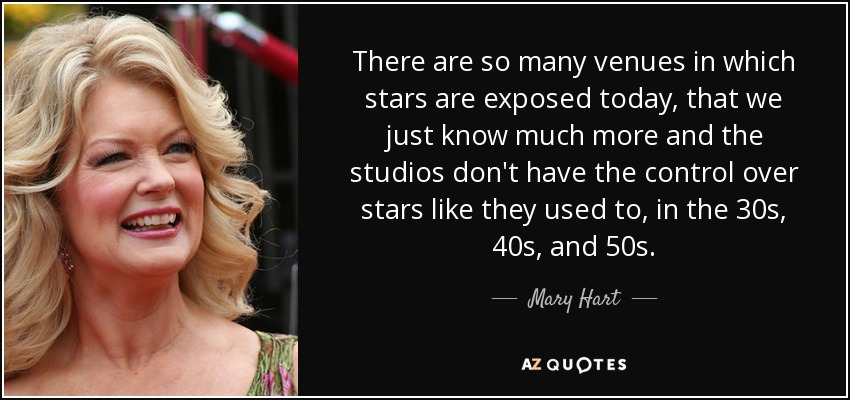 There are so many venues in which stars are exposed today, that we just know much more and the studios don't have the control over stars like they used to, in the 30s, 40s, and 50s. - Mary Hart