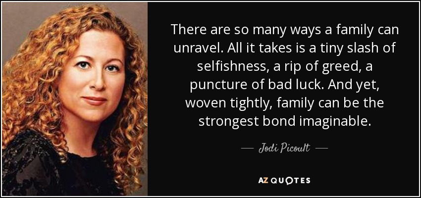 There are so many ways a family can unravel. All it takes is a tiny slash of selfishness, a rip of greed, a puncture of bad luck. And yet, woven tightly, family can be the strongest bond imaginable. - Jodi Picoult