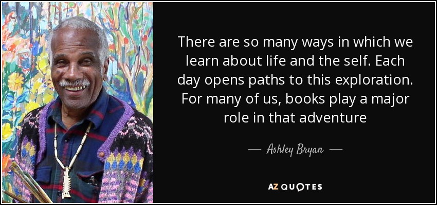 There are so many ways in which we learn about life and the self. Each day opens paths to this exploration. For many of us, books play a major role in that adventure - Ashley Bryan