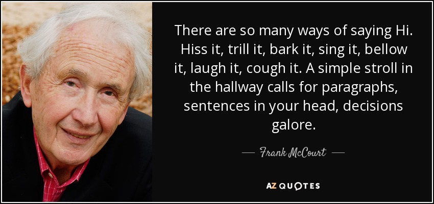 There are so many ways of saying Hi. Hiss it, trill it, bark it, sing it, bellow it, laugh it, cough it. A simple stroll in the hallway calls for paragraphs, sentences in your head, decisions galore. - Frank McCourt