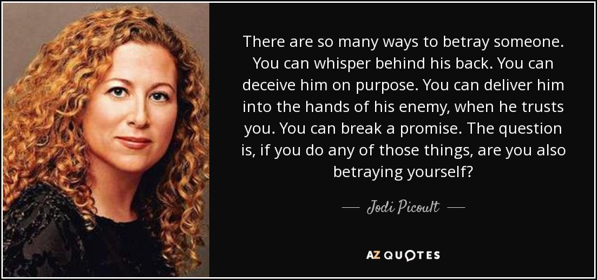 There are so many ways to betray someone. You can whisper behind his back. You can deceive him on purpose. You can deliver him into the hands of his enemy, when he trusts you. You can break a promise. The question is, if you do any of those things, are you also betraying yourself? - Jodi Picoult