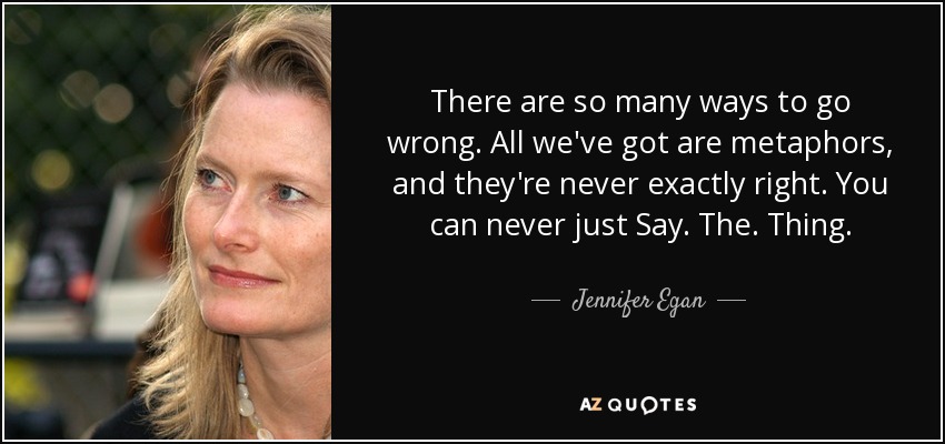 There are so many ways to go wrong. All we've got are metaphors, and they're never exactly right. You can never just Say. The. Thing. - Jennifer Egan