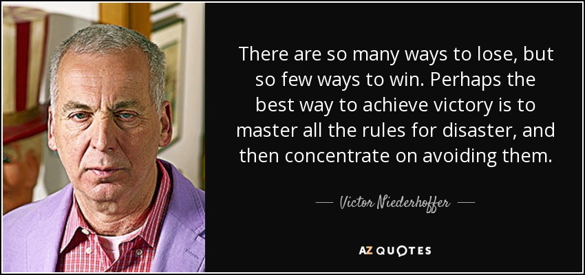 There are so many ways to lose, but so few ways to win. Perhaps the best way to achieve victory is to master all the rules for disaster, and then concentrate on avoiding them. - Victor Niederhoffer