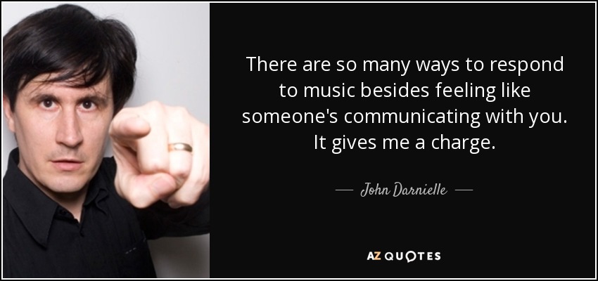There are so many ways to respond to music besides feeling like someone's communicating with you. It gives me a charge. - John Darnielle