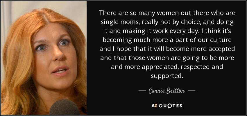 There are so many women out there who are single moms, really not by choice, and doing it and making it work every day. I think it's becoming much more a part of our culture and I hope that it will become more accepted and that those women are going to be more and more appreciated, respected and supported. - Connie Britton