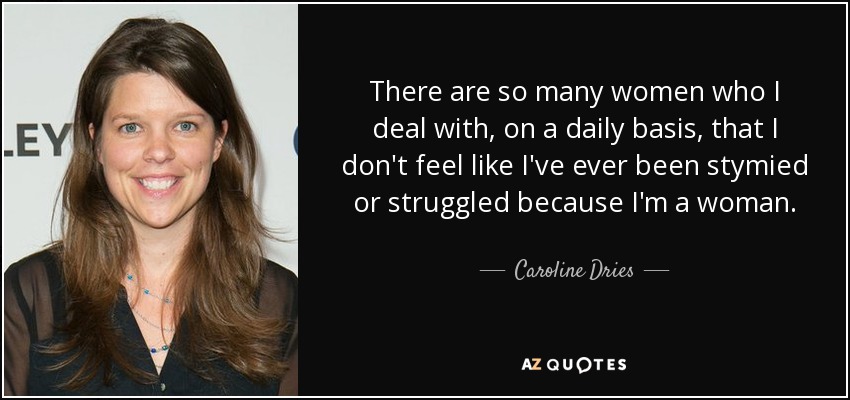 There are so many women who I deal with, on a daily basis, that I don't feel like I've ever been stymied or struggled because I'm a woman. - Caroline Dries