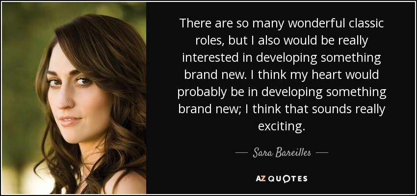 There are so many wonderful classic roles, but I also would be really interested in developing something brand new. I think my heart would probably be in developing something brand new; I think that sounds really exciting. - Sara Bareilles