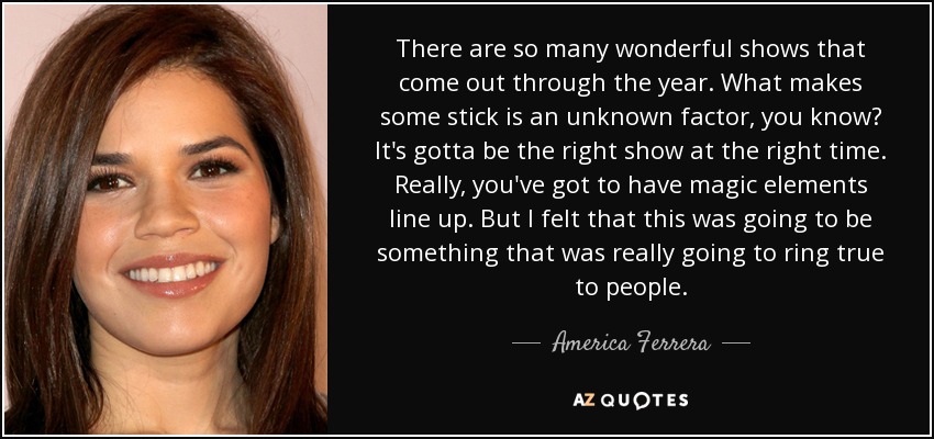 There are so many wonderful shows that come out through the year. What makes some stick is an unknown factor, you know? It's gotta be the right show at the right time. Really, you've got to have magic elements line up. But I felt that this was going to be something that was really going to ring true to people. - America Ferrera