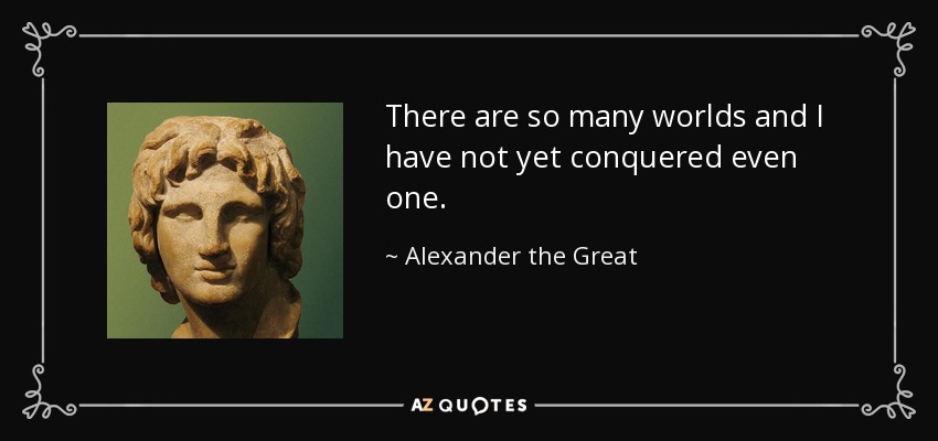 There are so many worlds and I have not yet conquered even one. - Alexander the Great