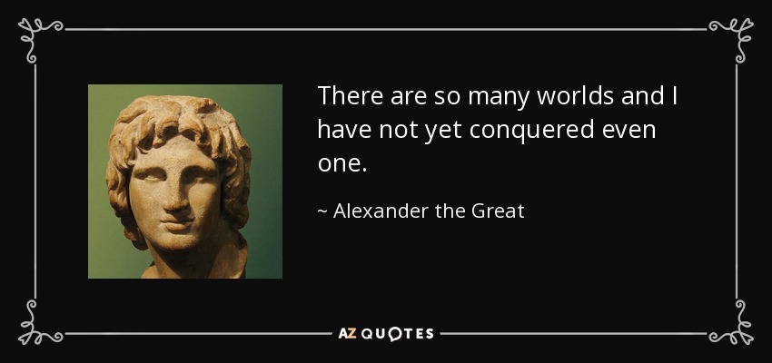 There are so many worlds and I have not yet conquered even one. - Alexander the Great
