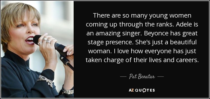 There are so many young women coming up through the ranks. Adele is an amazing singer. Beyonce has great stage presence. She's just a beautiful woman. I love how everyone has just taken charge of their lives and careers. - Pat Benatar