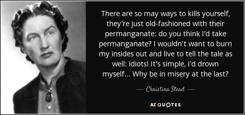 There are so may ways to kills yourself, they're just old-fashioned with their permanganate: do you think I'd take permanganate? I wouldn't want to burn my insides out and live to tell the tale as well: idiots! It's simple, I'd drown myself... Why be in misery at the last? - Christina Stead