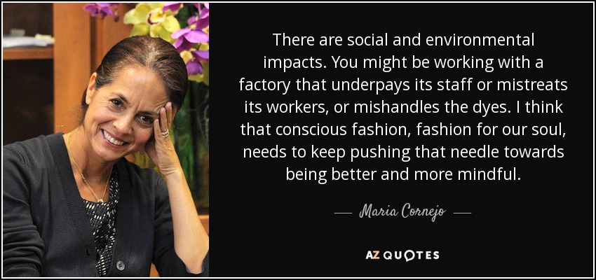 There are social and environmental impacts. You might be working with a factory that underpays its staff or mistreats its workers, or mishandles the dyes. I think that conscious fashion, fashion for our soul, needs to keep pushing that needle towards being better and more mindful. - Maria Cornejo