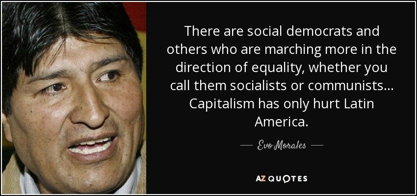 There are social democrats and others who are marching more in the direction of equality, whether you call them socialists or communists... Capitalism has only hurt Latin America. - Evo Morales