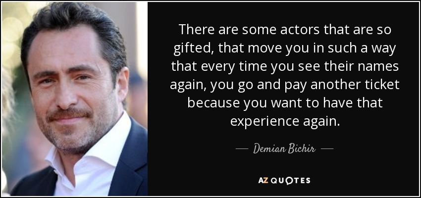 There are some actors that are so gifted, that move you in such a way that every time you see their names again, you go and pay another ticket because you want to have that experience again. - Demian Bichir
