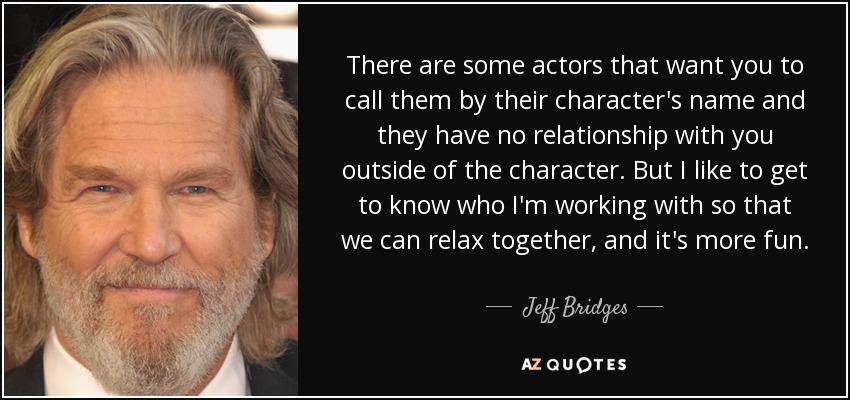 There are some actors that want you to call them by their character's name and they have no relationship with you outside of the character. But I like to get to know who I'm working with so that we can relax together, and it's more fun. - Jeff Bridges