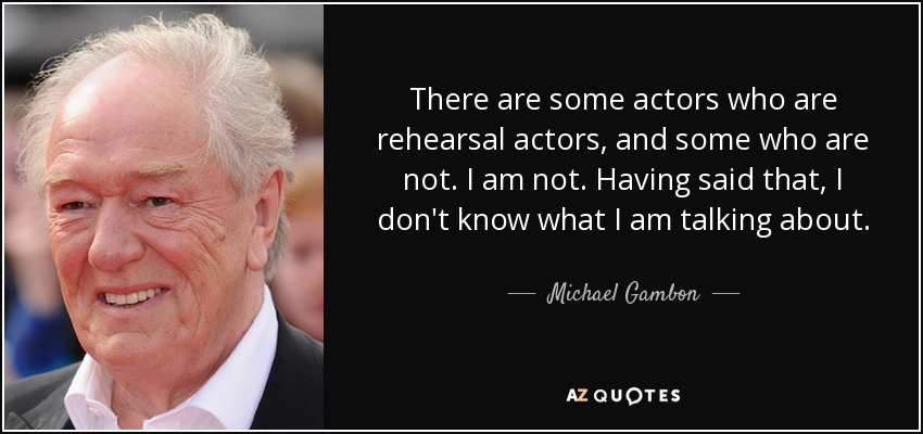 There are some actors who are rehearsal actors, and some who are not. I am not. Having said that, I don't know what I am talking about. - Michael Gambon