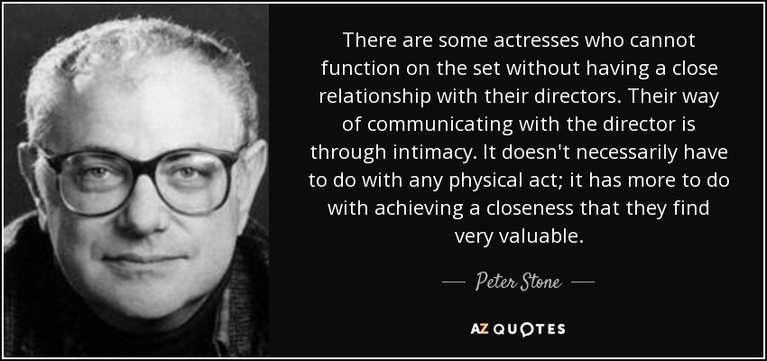 There are some actresses who cannot function on the set without having a close relationship with their directors. Their way of communicating with the director is through intimacy. It doesn't necessarily have to do with any physical act; it has more to do with achieving a closeness that they find very valuable. - Peter Stone
